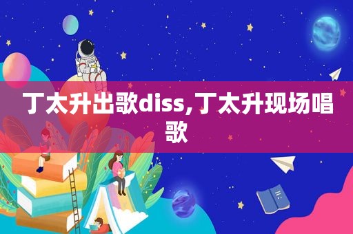 丁太升出歌diss,丁太升现场唱歌