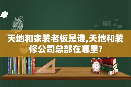 天地和家装老板是谁,天地和装修公司总部在哪里?