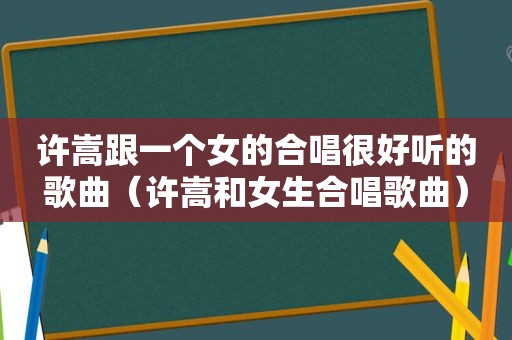 许嵩跟一个女的合唱很好听的歌曲（许嵩和女生合唱歌曲）