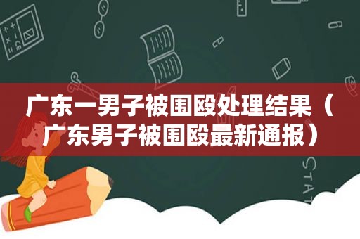 广东一男子被围殴处理结果（广东男子被围殴最新通报）