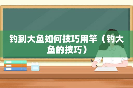 钓到大鱼如何技巧用竿（钓大鱼的技巧）