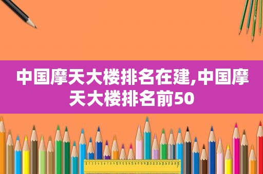 中国摩天大楼排名在建,中国摩天大楼排名前50