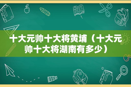 十大元帅十大将黄埔（十大元帅十大将湖南有多少）