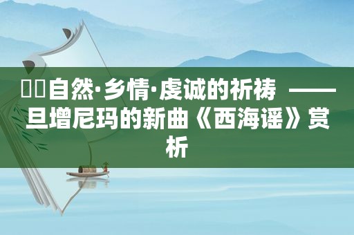 ☀️自然·乡情·虔诚的祈祷  ——旦增尼玛的新曲《西海谣》赏析