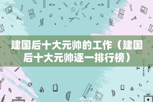 建国后十大元帅的工作（建国后十大元帅逐一排行榜）