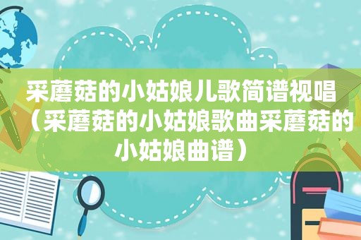 采蘑菇的小姑娘儿歌简谱视唱（采蘑菇的小姑娘歌曲采蘑菇的小姑娘曲谱）