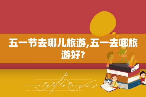 五一节去哪儿旅游,五一去哪旅游好?