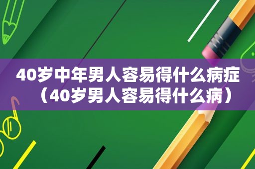 40岁中年男人容易得什么病症（40岁男人容易得什么病）