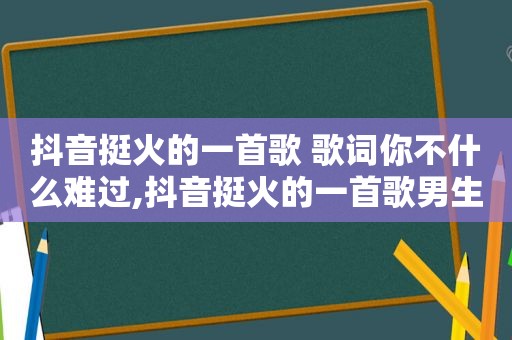 抖音挺火的一首歌 歌词你不什么难过,抖音挺火的一首歌男生唱的