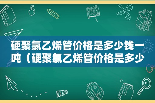 硬聚氯乙烯管价格是多少钱一吨（硬聚氯乙烯管价格是多少钱一根）