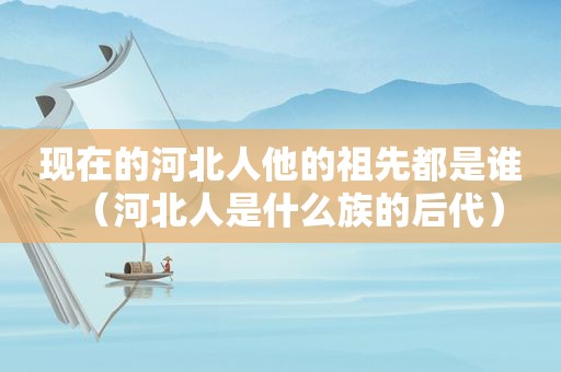 现在的河北人他的祖先都是谁（河北人是什么族的后代）