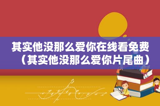 其实他没那么爱你在线看免费（其实他没那么爱你片尾曲）