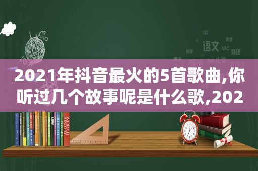 2021年抖音最火的5首歌曲,你听过几个故事呢是什么歌,2021年抖音最火的5首歌曲,你听过几个故事呢英文