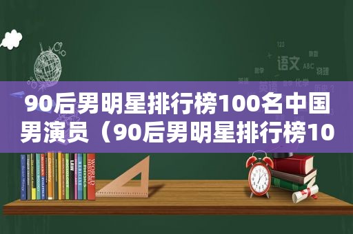 90后男明星排行榜100名中国男演员（90后男明星排行榜100名图片）