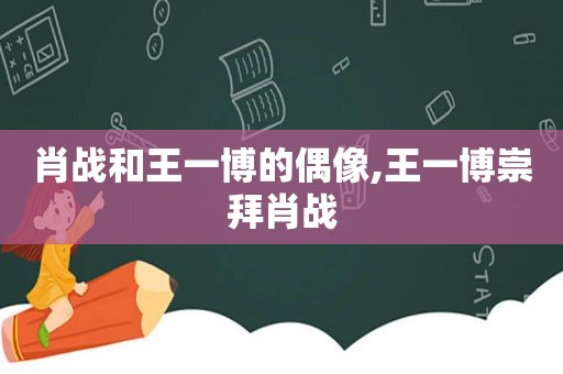 肖战和王一博的偶像,王一博崇拜肖战