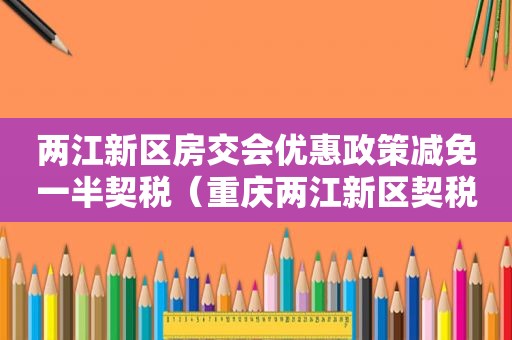 两江新区房交会优惠政策减免一半契税（重庆两江新区契税减免政策）