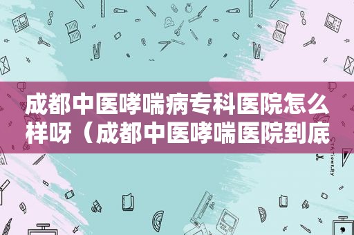 成都中医哮喘病专科医院怎么样呀（成都中医哮喘医院到底怎么样）