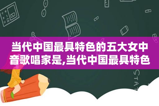 当代中国最具特色的五大女中音歌唱家是,当代中国最具特色的五大女中音歌唱家是谁