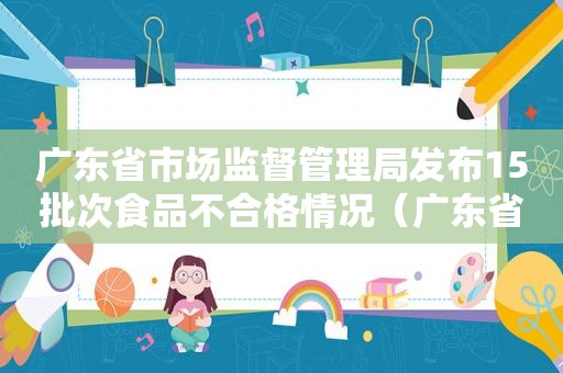 广东省市场监督管理局发布15批次食品不合格情况（广东省级食品抽检不合格名单）