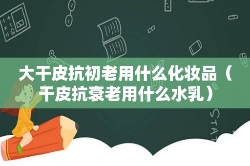 大干皮抗初老用什么化妆品（干皮抗衰老用什么水乳）