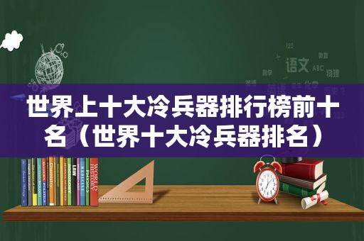 世界上十大冷兵器排行榜前十名（世界十大冷兵器排名）