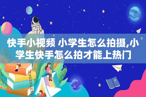 快手小视频 小学生怎么拍摄,小学生快手怎么拍才能上热门