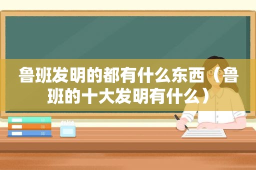 鲁班发明的都有什么东西（鲁班的十大发明有什么）