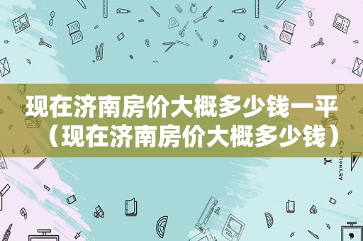 现在济南房价大概多少钱一平（现在济南房价大概多少钱）