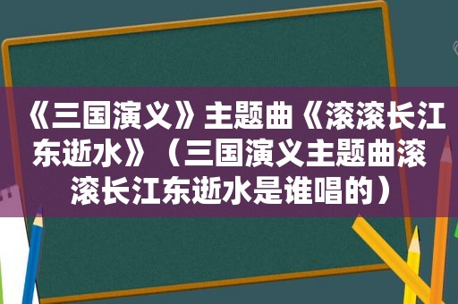 《三国演义》主题曲《滚滚长江东逝水》（三国演义主题曲滚滚长江东逝水是谁唱的）