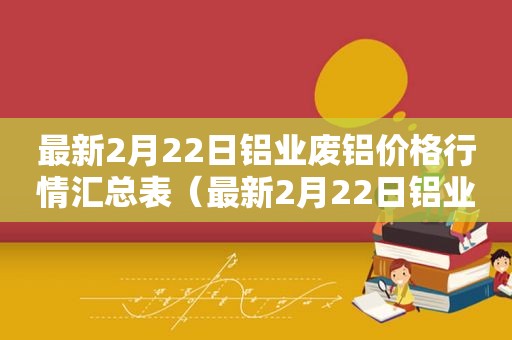 最新2月22日铝业废铝价格行情汇总表（最新2月22日铝业废铝价格行情汇总图）