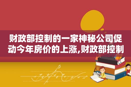 财政部控制的一家神秘公司促动今年房价的上涨,财政部控制的一家神秘公司叫什么