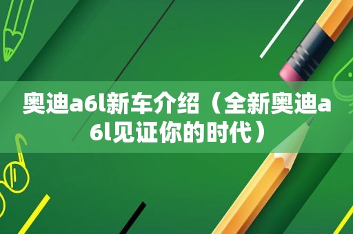 奥迪a6l新车介绍（全新奥迪a6l见证你的时代）