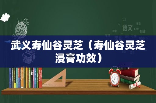 武义寿仙谷灵芝（寿仙谷灵芝浸膏功效）