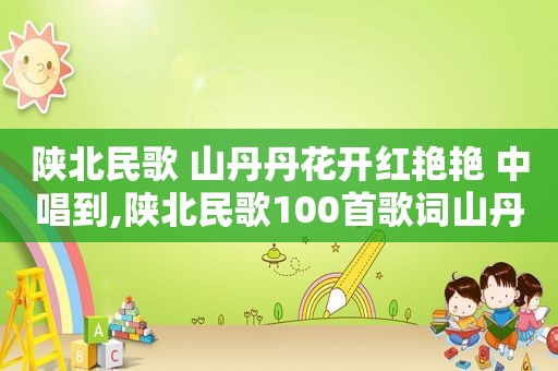 陕北民歌 山丹丹花开红艳艳 中唱到,陕北民歌100首歌词山丹丹开花红艳艳的歌