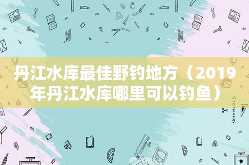 丹江水库最佳野钓地方（2019年丹江水库哪里可以钓鱼）