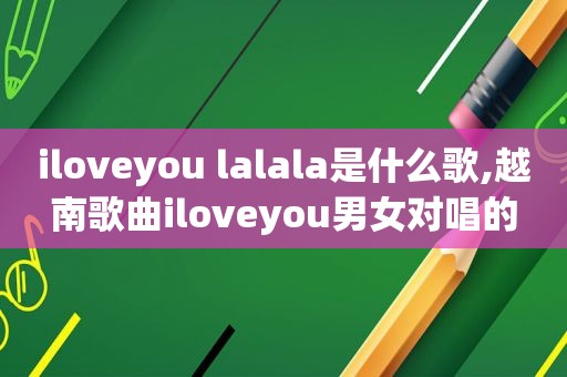 iloveyou lalala是什么歌,越南歌曲iloveyou男女对唱的