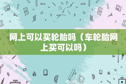 网上可以买轮胎吗（车轮胎网上买可以吗）