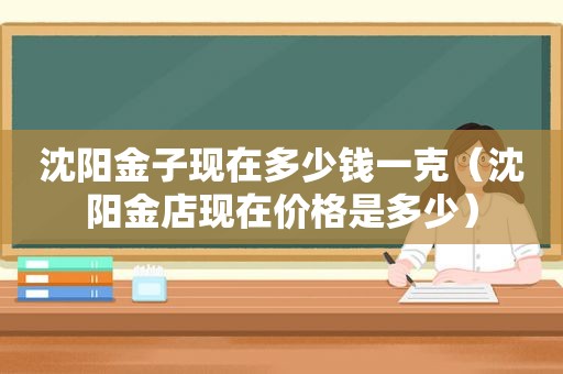 沈阳金子现在多少钱一克（沈阳金店现在价格是多少）