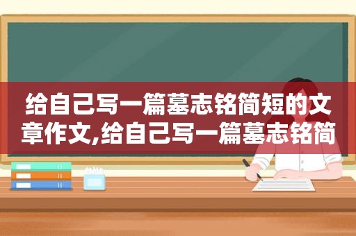 给自己写一篇墓志铭简短的文章作文,给自己写一篇墓志铭简短的文章英语