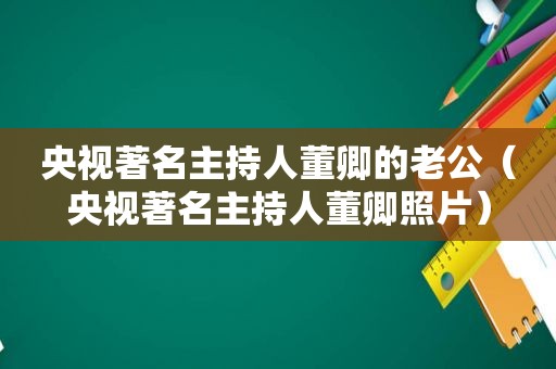 央视著名主持人董卿的老公（央视著名主持人董卿照片）