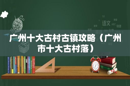 广州十大古村古镇攻略（广州市十大古村落）