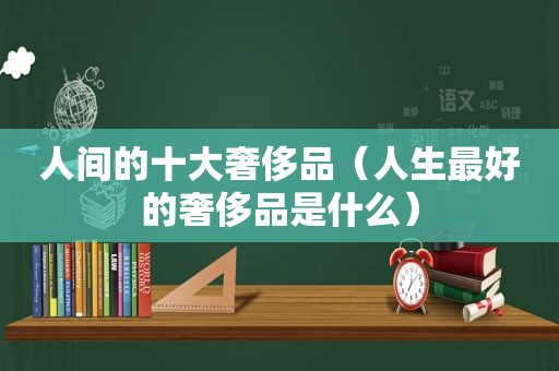 人间的十大奢侈品（人生最好的奢侈品是什么）