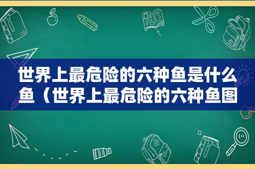 世界上最危险的六种鱼是什么鱼（世界上最危险的六种鱼图片）