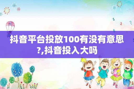 抖音平台投放100有没有意思?,抖音投入大吗