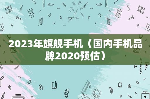 2023年旗舰手机（国内手机品牌2020预估）