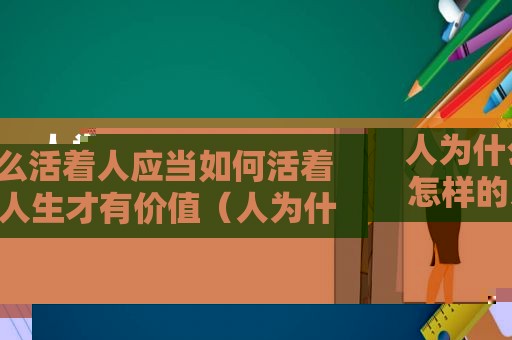 人为什么活着人应当如何活着 怎样的人生才有价值（人为什么活着七年级政治）