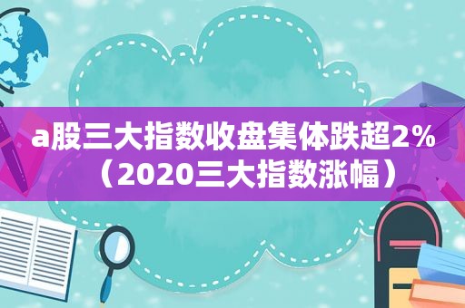 a股三大指数收盘集体跌超2%（2020三大指数涨幅）