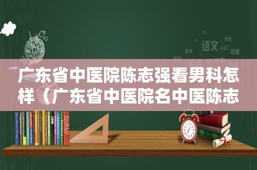 广东省中医院陈志强看男科怎样（广东省中医院名中医陈志强）