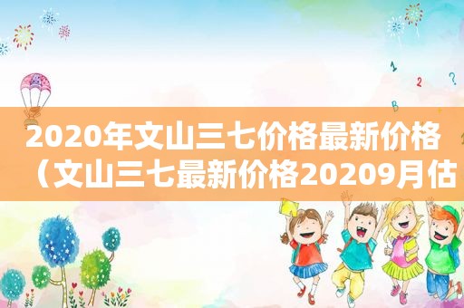 2020年文山三七价格最新价格（文山三七最新价格20209月估计）