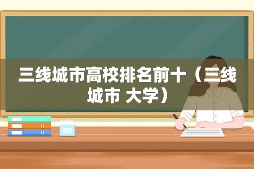 三线城市高校排名前十（三线城市 大学）